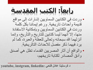 ‫ا‬‫رابعا‬
:
‫المقدس‬ ‫الكتب‬
‫ة‬
•
‫م‬ ‫إلى‬ ‫إشارات‬ ‫السماويين‬ ‫الكتابين‬ ‫في‬ ‫وردت‬
‫واقع‬
‫تاريخية‬ ‫وأحداث‬ ‫قديمة‬
.
‫كلم‬ ‫بكل‬ ‫إيماننا‬ ‫ورغم‬
‫ة‬
‫اال‬ ‫وبإمكانية‬ ‫السماويين‬ ‫الكتابين‬ ‫في‬ ‫وردت‬
‫ستفادة‬
‫والتأري‬ ‫للتاريخ‬ ‫كتابين‬ ‫ليسا‬ ‫أنهما‬ ‫إال‬ ،‫منها‬
‫وإنما‬ ،‫خ‬
‫ك‬ ،‫والعبرة‬ ‫للعظة‬ ‫وتعالى‬ ‫سبحانه‬ ‫هللا‬ ‫أنزلهما‬
‫لم‬ ‫ما‬
‫ذكر‬ ‫فيهما‬ ‫يرد‬
‫التالريخية‬ ‫لالحداث‬ ‫مفصل‬
.
•
‫والواقع‬
‫أص‬ ‫هي‬ ‫تظل‬ ‫القدماء‬ ‫المصريين‬ ‫آثار‬ ‫أن‬
‫دق‬
،‫تاريخهم‬ ‫لكتابة‬ ‫المصادر‬ ‫وأدق‬
youtube, instgram, linkedin: ‫فتحي‬ ‫عادل‬ ‫كرستينا‬ ‫د‬
 