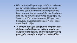 • Ήδη από την ελληνιστική περίοδο τα ελληνικά
και αργότερα, προερχόμενα από αυτά, τα
λατινικά γράμματα αποτελούσαν μοναδική
λύση για τους λαούς που ήθελαν να ξεφύγουν
από την ιερογλυφική ή συλλαβική γραφή. Τον
9ο και τον 10ο αιώνα από τους Έλληνες του
Βυζαντίου εκχριστιανίστηκαν οι Νότιοι και οι
Ανατολικοί Σλάβοι.
• Η ανάγκη τους για γραφή στις μητρικές τους
γλώσσες καλύφθηκε με τη δημιουργία του
σλαβικού αλφαβήτου από τους βυζαντινούς
μοναχούς και Αγίους Κύριλλο και Μεθόδιο.
 