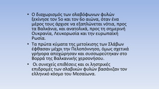 • Ο διαχωρισμός των σλαβόφωνων φυλών
ξεκίνησε τον 5ο και τον 6ο αιώνα, όταν ένα
μέρος τους άρχισε να εξαπλώνεται νότια, προς
τα Βαλκάνια, και ανατολικά, προς τη σημερινή
Ουκρανία, Λευκορωσία και την ευρωπαϊκή
Ρωσία.
• Τα πρώτα κύματα της μετοίκισης των Σλάβων
έφθασαν μέχρι την Πελοπόννησο, όμως σχετικά
γρήγορα αποχώρησαν και συσσωρεύτηκαν στο
Βορρά της Βαλκανικής χερσονήσου.
• Οι συνεχείς επιθέσεις και οι ληστρικές
επιδρομές των σλαβικών φυλών βασάνιζαν τον
ελληνικό κόσμο του Μεσαίωνα.
 
