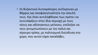 • Οι Βυζαντινοί Αυτοκράτορες αντέκρουαν με
θάρρος και αποφασιστικότητα την απειλή
τους. Και όταν αντιλήφθηκαν πως πρέπει να
συνυπάρξουν στην ίδια περιοχή με τους
νέους και αδίστακτους γείτονες, επέλεξαν να
τους αντιμετωπίσουν με τον παλιό και
σίγουρο τρόπο, με πολιτισμική διείσδυση στο
χώρο, που αυτοί είχαν καταλάβει.
 