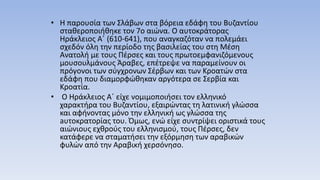 • Η παρουσία των Σλάβων στα βόρεια εδάφη του Βυζαντίου
σταθεροποιήθηκε τον 7ο αιώνα. Ο αυτοκράτορας
Ηράκλειος Α΄ (610-641), που αναγκαζόταν να πολεμάει
σχεδόν όλη την περίοδο της βασιλείας του στη Μέση
Ανατολή με τους Πέρσες και τους πρωτοεμφανιζόμενους
μουσουλμάνους Άραβες, επέτρεψε να παραμείνουν οι
πρόγονοι των σύγχρονων Σέρβων και των Κροατών στα
εδάφη που διαμορφώθηκαν αργότερα σε Σερβία και
Κροατία.
• Ο Ηράκλειος Α΄ είχε νομιμοποιήσει τον ελληνικό
χαρακτήρα του Βυζαντίου, εξαιρώντας τη λατινική γλώσσα
και αφήνοντας μόνο την ελληνική ως γλώσσα της
aυτοκρατορίας του. Όμως, ενώ είχε συντρίψει οριστικά τους
αιώνιους εχθρούς του ελληνισμού, τους Πέρσες, δεν
κατάφερε να σταματήσει την εξόρμηση των αραβικών
φυλών από την Αραβική χερσόνησο.
 