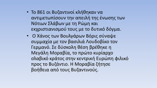 • Το 861 οι Βυζαντινοί κλήθηκαν να
αντιμετωπίσουν την απειλή της ένωσης των
Νότιων Σλάβων με τη Ρώμη και
εκχριστιανισμού τους με το δυτικό δόγμα.
• Ο Χάνος των Βουλγάρων Βόρις σύναψε
συμμαχία με τον βασιλιά Λουδοβίκο τον
Γερμανό. Σε δύσκολη θέση βρέθηκε η
Μεγάλη Μοραβία, το πρώτο κυρίαρχο
σλαβικό κράτος στην κεντρική Ευρώπη φιλικό
προς το Βυζάντιο. Η Μοραβία ζήτησε
βοήθεια από τους Βυζαντινούς.
 
