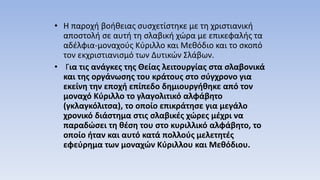 • Η παροχή βοήθειας συσχετίστηκε με τη χριστιανική
αποστολή σε αυτή τη σλαβική χώρα με επικεφαλής τα
αδέλφια-μοναχούς Κύριλλο και Μεθόδιο και το σκοπό
τον εκχριστιανισμό των Δυτικών Σλάβων.
• Για τις ανάγκες της Θείας λειτουργίας στα σλαβονικά
και της οργάνωσης του κράτους στο σύγχρονο για
εκείνη την εποχή επίπεδο δημιουργήθηκε από τον
μοναχό Κύριλλο το γλαγολιτικό αλφάβητο
(γκλαγκόλιτσα), το οποίο επικράτησε για μεγάλο
χρονικό διάστημα στις σλαβικές χώρες μέχρι να
παραδώσει τη θέση του στο κυριλλικό αλφάβητο, το
οποίο ήταν και αυτό κατά πολλούς μελετητές
εφεύρημα των μοναχών Κύριλλου και Μεθόδιου.
 