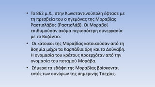 • Το 862 μ.Χ., στην Κωνσταντινούπολη έφτασε με
τη πρεσβεία του ο ηγεμόνας της Μοραβίας
Ραστισλάβος (Ραστισλάβ). Οι Μοραβοί
επιθυμούσαν ακόμα περισσότερη συνεργασία
με το Βυζάντιο.
• Οι κάτοικοι της Μοραβίας κατοικούσαν από τη
Βοημία μέχρι τα Καρπάθια όρη και το Δούναβη.
Η ονομασία του κράτους προερχόταν από την
ονομασία του ποταμού Μοράβα.
• Σήμερα τα εδάφη της Μοραβίας βρίσκονται
εντός των συνόρων της σημερινής Τσεχίας.
 