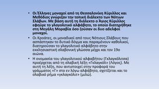 • Οι Έλληνες μοναχοί από τη Θεσσαλονίκη Κύριλλος και
Μεθόδιος γνώριζαν την τοπική διάλεκτο των Νότιων
Σλάβων. Με βάση αυτή τη διάλεκτο ο Άγιος Κύριλλος
εφηύρε το γλαγολιτικό αλφάβητο, το οποίο διατηρήθηκε
στη Μεγάλη Μοραβία όσο ζούσαν οι δυο αδελφοί
μοναχοί.
• Οι Κροάτες, οι μοναδικοί από τους Νότιους Σλάβους που
ασπάστηκαν το δυτικό δόγμα και παραμένουν καθολικοί,
διατηρούσαν το γλαγολιτικό αλφάβητο στην
εκκλησιαστική σλαβονική γλώσσα μέχρι και τον 19ο
αιώνα.
• Η ονομασία του γλαγολιτικού αλφαβήτου (Γκλαγκόλιτσα)
προέρχεται από τη σλαβική λέξη «Γκλαγκόλ» (Λόγος). Με
αυτή τη λέξη, που αντιστοιχεί στην προφορά του
γράμματος «Γ» στο εν λόγω αλφάβητο, σχετίζεται και το
σλαβικό ρήμα «γκλαγκόλιτ» (μιλώ).
 