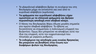 • Το γλαγολιτικό αλφάβητο βρήκε τη συνέχεια του στη
Βουλγαρία μέχρι να εκτοπιστεί και εκεί από το
κυριλλικό αλφάβητο (κιρίλιτσα).
• Τα γράμματα του κυριλλικού αλφαβήτου είχαν
ομοιότητα με τα ελληνικά γράμματα και βρήκαν
περισσότερη αποδοχή στον σλαβικό κόσμο.
• Ο Χάνος της Βουλγαρίας Βόρις έδωσε μεγάλη σημασία
στο πρώτο σλαβικό αλφάβητο. Το έβλεπε ως
δυνατότητα να σταματήσει η πολιτισμική επιρροή του
Βυζαντίου. Όμως δεν μπορούσε να αποφύγει ούτε την
ίδια την επιρροή, ούτε τον εκχριστιανισμό που
πλησίαζε με γοργούς ρυθμούς.
• Το ενδεχόμενο της αποδοχής μιας ενιαίας θρησκείας
θα μπορούσε να βοηθήσει στην ένωση των
διαφόρων φυλών της Βουλγαρίας.
 