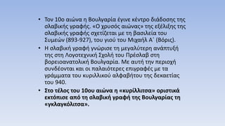 • Τον 10ο αιώνα η Βουλγαρία έγινε κέντρο διάδοσης της
σλαβικής γραφής. «Ο χρυσός αιώνας» της εξέλιξης της
σλαβικής γραφής σχετίζεται με τη βασιλεία του
Συμεών (893-927), του γιού του Μιχαήλ Α΄ (Βόρις).
• Η σλαβική γραφή γνώρισε τη μεγαλύτερη ανάπτυξή
της στη Λογοτεχνική Σχολή του Πρέσλαβ στη
βορειοανατολική Βουλγαρία. Με αυτή την περιοχή
συνδέονται και οι παλαιότερες επιγραφές με τα
γράμματα του κυριλλικού αλφαβήτου της δεκαετίας
του 940.
• Στο τέλος του 10ου αιώνα η «κυρίλλιτσα» οριστικά
εκτόπισε από τη σλαβική γραφή της Βουλγαρίας τη
«γκλαγκόλιτσα».
 