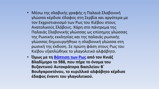 • Μέσω της σλαβικής γραφής η Παλαιά Σλαβονική
γλώσσα κέρδισε έδαφος στη Σερβία και αργότερα με
τον Εκχριστιανισμό των Ρως του Κιέβου στους
Ανατολικούς Σλάβους. Χάρη στο πάντρεμα της
Παλαιάς Σλαβονικής γλώσσας ως επίσημης γλώσσας
της Ρωσικής εκκλησίας και της παλαιάς ρωσικής
γλώσσας δημιουργήθηκε η σλαβονική γλώσσα στη
ρωσική της έκδοση. Σε πρώτη φάση στους Ρως του
Κιέβου εξαπλώθηκε το γλαγολιτικό αλφάβητο.
• Όμως με τη Βάπτιση των Ρως από τον Κνιάζ
Βλαδίμηρο το 988, που πήρε το όνομα του
Βυζαντινού Αυτοκράτορα Βασιλείου Β΄
Βουλγαροκτόνου, το κυριλλικό αλφάβητο κέρδισε
έδαφος έναντι του γλαγολιτικού.
 