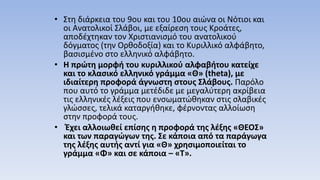 • Στη διάρκεια του 9ου και του 10ου αιώνα οι Νότιοι και
οι Ανατολικοί Σλάβοι, με εξαίρεση τους Κροάτες,
αποδέχτηκαν τον Χριστιανισμό του ανατολικού
δόγματος (την Ορθοδοξία) και το Κυριλλικό αλφάβητο,
βασισμένο στο ελληνικό αλφάβητο.
• Η πρώτη μορφή του κυριλλικού αλφαβήτου κατείχε
και το κλασικό ελληνικό γράμμα «Θ» (theta), με
ιδιαίτερη προφορά άγνωστη στους Σλάβους. Παρόλο
που αυτό το γράμμα μετέδιδε με μεγαλύτερη ακρίβεια
τις ελληνικές λέξεις που ενσωματώθηκαν στις σλαβικές
γλώσσες, τελικά καταργήθηκε, φέρνοντας αλλοίωση
στην προφορά τους.
• Έχει αλλοιωθεί επίσης η προφορά της λέξης «ΘΕΟΣ»
και των παραγώγων της. Σε κάποια από τα παράγωγα
της λέξης αυτής αντί για «Θ» χρησιμοποιείται το
γράμμα «Φ» και σε κάποια – «Τ».
 