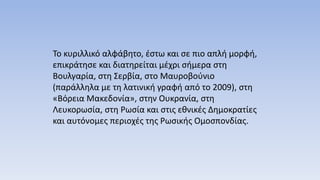Το κυριλλικό αλφάβητο, έστω και σε πιο απλή μορφή,
επικράτησε και διατηρείται μέχρι σήμερα στη
Βουλγαρία, στη Σερβία, στο Μαυροβούνιο
(παράλληλα με τη λατινική γραφή από το 2009), στη
«Βόρεια Μακεδονία», στην Ουκρανία, στη
Λευκορωσία, στη Ρωσία και στις εθνικές Δημοκρατίες
και αυτόνομες περιοχές της Ρωσικής Ομοσπονδίας.
 