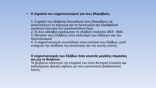 • Η σημασία του εκχριστιανισμού για τους Μοραβούς:
1. Η χρήση της σλαβικής διευκόλυνε τους Μοραβούς να
κατανοήσουν το κήρυγμα και τη Λειτουργία και εξασφάλισε
τεράστια επιτυχία στο ιεραποστολικό έργο.
2. Οι δύο αδελφοί οργάνωσαν τη σλαβική εκκλησία (863 - 866).
3. Μύησαν τους Σλάβους στον πολιτισμό των Ελλήνων και του
Χριστιανισμού
4. Ο εκχριστιανισμός συνετέλεσε στην ενότητα των Σλάβων, γιατί
ενίσχυσε την αίσθηση της κοινότητας και της κοινής πίστης.
Ο εκχριστιανισμός των Σλάβων ήταν γεγονός μεγάλης σημασίας
και για το Βυζάντιο.
Το βυζάντιο επέκτεινε την επιρροή του στην Κεντρική Ευρώπη και
καλλιέργησε φιλικές σχέσεις με τους γειτονικούς βαλκανικούς
λαούς.
 