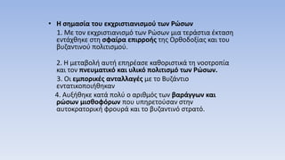 • Η σημασία του εκχριστιανισμού των Ρώσων
1. Με τον εκχριστιανισμό των Ρώσων μια τεράστια έκταση
εντάχθηκε στη σφαίρα επιρροής της Ορθοδοξίας και του
βυζαντινού πολιτισμού.
2. Η μεταβολή αυτή επηρέασε καθοριστικά τη νοοτροπία
και τον πνευματικό και υλικό πολιτισμό των Ρώσων.
3. Οι εμπορικές ανταλλαγές με το Βυζάντιο
εντατικοποιήθηκαν
4. Αυξήθηκε κατά πολύ ο αριθμός των βαράγγων και
ρώσων μισθοφόρων που υπηρετούσαν στην
αυτοκρατορική φρουρά και το βυζαντινό στρατό.
 