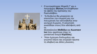 • Ο αυτοκράτορας Μιχαήλ Γ' και ο
πατριάρχης Φώτιος αντιλήφθηκαν
τα οφέλη της πρότασης του
Ραστισλάβου.
• Το Βυζάντιο θα μπορούσε να
επεκτείνει την επιρροή και την
πνευματική του ακτινοβολία στην
κεντρική Ευρώπη. Η αποστολή
ανατέθηκε στους δύο αδελφούς από
τη
Θεσσαλονίκη Μεθόδιο και Κωνσταντ
ίνο (που αργότερα πήρε το
μοναστικό όνομα Κύριλλος).
• Ήταν έμπειροι διπλωμάτες και
γνωστοί λόγιοι και γνώριζαν άριστα
τη σλαβική και άλλες γλώσσες.
 