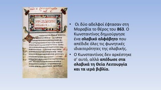 • Οι δύο αδελφοί έφτασαν στη
Μοραβία το θέρος του 863. Ο
Κωνσταντίνος δημιούργησε
ένα σλαβικό αλφάβητο που
απέδιδε όλες τις φωνητικές
ιδιαιτερότητες της σλαβικής.
• Ο Κωνσταντίνος δεν αρκέστηκε
σ' αυτό, αλλά απέδωσε στα
σλαβικά τη Θεία Λειτουργία
και τα ιερά βιβλία.
 