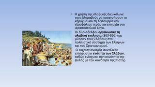 • Η χρήση της σλαβικής διευκόλυνε
τους Μοραβούς να κατανοήσουν το
κήρυγμα και τη λειτουργία και
εξασφάλισε τεράστια επιτυχία στο
ιεραποστολικό έργο.
• Οι δύο αδελφοί οργάνωσαν τη
σλαβική εκκλησία (863-866) και
μύησαν τους Σλάβους στο
πολιτιστικό σύστημα των Ελλήνων
και του Χριστιανισμού.
• Ο εκχριστιανισμός συντέλεσε
επίσης στην ενότητα των Σλάβων,
καθώς ενίσχυσε την κοινότητα της
φυλής με την κοινότητα της πίστης.
 