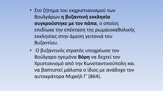 • Στο ζήτημα του εκχριστιανισμού των
Βουλγάρων η βυζαντινή εκκλησία
συγκρούστηκε με τον πάπα, ο οποίος
επιδίωκε την επέκταση της ρωμαιοκαθολικής
εκκλησίας στην άμεση γειτονιά του
Βυζαντίου.
• Ο βυζαντινός στρατός υποχρέωσε τον
Βούλγαρο ηγεμόνα Βόρη να δεχτεί τον
Χριστιανισμό από την Κωνσταντινούπολη και
να βαπτιστεί μάλιστα ο ίδιος με ανάδοχο τον
αυτοκράτορα Μιχαήλ Γ' (864).
 