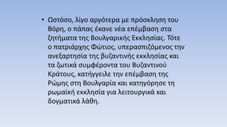 • Ωστόσο, λίγο αργότερα με πρόσκληση του
Βόρη, ο πάπας έκανε νέα επέμβαση στα
ζητήματα της Βουλγαρικής Εκκλησίας. Τότε
ο πατριάρχης Φώτιος, υπερασπιζόμενος την
ανεξαρτησία της βυζαντινής εκκλησίας και
τα ζωτικά συμφέροντα του Βυζαντινού
Κράτους, κατήγγειλε την επέμβαση της
Ρώμης στη Βουλγαρία και κατηγόρησε τη
ρωμαϊκή εκκλησία για λειτουργικά και
δογματικά λάθη.
 