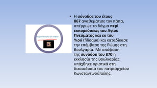 • Η σύνοδος του έτους
867 αναθεμάτισε τον πάπα,
απέρριψε το δόγμα περί
εκπορεύσεως του Αγίου
Πνεύματος και εκ του
Υιού (filioque) και καταδίκασε
την επέμβαση της Ρώμης στη
Βουλγαρία. Με απόφαση
της συνόδου του 870 η
εκκλησία της Βουλγαρίας
υπάχθηκε οριστικά στη
δικαιοδοσία του πατριαρχείου
Κωνσταντινούπολης.
 