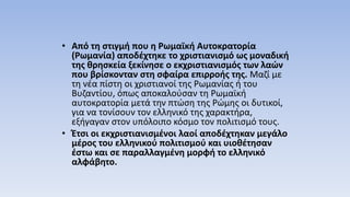 • Από τη στιγμή που η Ρωμαϊκή Αυτοκρατορία
(Ρωμανία) αποδέχτηκε το χριστιανισμό ως μοναδική
της θρησκεία ξεκίνησε ο εκχριστιανισμός των λαών
που βρίσκονταν στη σφαίρα επιρροής της. Μαζί με
τη νέα πίστη οι χριστιανοί της Ρωμανίας ή του
Βυζαντίου, όπως αποκαλούσαν τη Ρωμαϊκή
αυτοκρατορία μετά την πτώση της Ρώμης οι δυτικοί,
για να τονίσουν τον ελληνικό της χαρακτήρα,
εξήγαγαν στον υπόλοιπο κόσμο τον πολιτισμό τους.
• Έτσι οι εκχριστιανισμένοι λαοί αποδέχτηκαν μεγάλο
μέρος του ελληνικού πολιτισμού και υιοθέτησαν
έστω και σε παραλλαγμένη μορφή το ελληνικό
αλφάβητο.
 