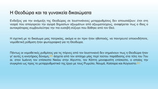 Η Θεοδώρα και τα γυναικεία δικαιώματα
Ενδείξεις για την ανάμειξη της Θεοδώρας σε Ιουστινιάνειες μεταρρυθμίσεις δεν απουσιάζουν: έτσι στη
νεαρά που απαγορεύει την αγορά δημοσίων αξιωμάτων από αξιωματούχους, αναφέρεται πως ο ίδιος ο
αυτοκράτορας συμβουλεύτηκε την πιο ευσεβή σύζυγο που δόθηκε από τον Θεό.
Η σχετική με το δικαίωμα μιας πατρικίας, ακόμα κι αν πριν ήταν ηθοποιός, να παντρευτεί οποιονδήποτε,
νομοθετική ρύθμιση ήταν φωτογραφική για τη Θεοδώρα.
Πάντως οι νομοθετικές ρυθμίσεις για τις πόρνες από τον Ιουστινιανό δεν σημαίνουν πως η Θεοδώρα ήταν
γι' αυτές η κινητήριος δύναμη,[20] άσχετα από τον απόηχο μίας περί τούτου παράδοσης στα τέλη του 7ου
αι. στον Ιωάννη τον επίσκοπο Νικίου στην Αίγυπτο, τον Κόπτη μονοφυσίτη επίσκοπο, ο οποίος την
συγκρίνει ως προς το μεταρρυθμιστικό της έργο με τους Ρωμύλο, Νουμά, Καίσαρα και Αύγουστο.[21]
 