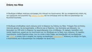 Στάση του Νίκα
Η Θεοδώρα στάθηκε πολύτιμη σύντροφος στο πλευρό του Ιουστινιανού. Με την αποφασιστική στάση της
τον εμψύχωσε στα γεγονότα της Στάσης του Νίκα και τον απέτρεψε από την ιδέα να εγκαταλείψει την
Κωνσταντινούπολη.
Η Θεοδώρα αποδείχθηκε ικανή σύζυγος κατά τη διάρκεια της Στάσης του Νίκα. Υπήρχαν δύο αντίπαλες
πολιτικές φατρίες της αυτοκρατορίας, οι Βένετοι και οι Πράσινοι, που ξεκίνησαν μια εξέγερση, τον
Ιανουάριο του 532 κατά τη διάρκεια της αρματοδρομίας στον ιππόδρομο. Οι ταραχές προήλθαν από
πολλά παράπονα, μερικά για τον Ιουστινιανό και την Θεοδώρα και τις δικές τους ενέργειες. Οι ταραξίες
πυρπόλησαν πολλά δημόσια κτίρια, ένα τον οποίο η Αγία Σοφία, και ανακήρυξαν νέο αυτοκράτορα
τον Υπάτιο ο οποίος ήταν ο ανιψιός του πρώην αυτοκράτορα Αναστάσιο Α'. Ανίκανος να ελέγξει τον όχλο,
ο Ιουστινιανός και οι αξιωματούχοι του ετοίμαζαν την φυγή τους.
 