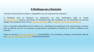 Η Θεοδώρα και η Εκκλησία
Λιγότερο αποτελεσματική υπήρξε η παρέμβασή της στα εκκλησιαστικά πράγματα.
Η Θεοδώρα κατά το διάστημα της παραμονής της στην Αλεξάνδρεια ήρθε σε επαφή
με μονοφυσιτικούς κύκλους, ασπάστηκε τον Μονοφυσιτισμο και περιέβαλλε με την προστασία της ηγετικές
μορφές του μονοφυσιτισμού όπως ο Σεβήρος Αντιοχείας και ο Πατριάρχης Αλεξανδρείας Θεοδόσιος.
Όταν ο τελευταίος καθαιρέθηκε από τον θρόνο του, η Θεοδώρα τον φιλοξένησε στην πρωτεύουσα σε κάποιο
από τα παλάτια της και του επέτρεψε να χειροτονήσει μονοφυσίτες επισκόπους οι οποίοι στάλθηκαν στην
Ανατολή.
Ένας απ’ αυτούς, ο Ιάκωβος Βαραδαίος, περιπλανήθηκε στις ανατολικές επαρχίες και θεωρείται ιδρυτής
της Συριακής Ορθόδοξης Εκκλησίας (Ιακωβιτική Εκκλησία).
 