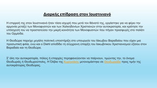 Διαρκής επίδραση στον Ιουστινιανό
Η επιρροή της στον Ιουστινιανό ήταν τόσο ισχυρή που μετά τον θάνατό της, εργάστηκε για να φέρει την
αρμονία μεταξύ των Μονοφυσιτών και των Χαλκηδονίων Χριστιανών στην αυτοκρατορία, και κράτησε την
υπόσχεσή του να προστατεύσει την μικρή κοινότητα των Μονοφυσιτών που πήγαν προσφυγές στο παλάτι
του Ορμίσδα.
Η Θεοδώρα παρείχε μεγάλη πολιτική υποστήριξη στο υπουργείο του Ιάκωβου Βαραδαίου που είχαν μια
προσωπική φιλία, ενώ και ο Diehl αποδίδει τη σύγχρονη ύπαρξη του Ιακωβιτικου Χριστιανισμού εξίσου στον
Βαραδαίο και τη Θεοδώρα.
Σ' όλη την αυτοκρατορία, πόλεις ή επαρχίες περηφανεύονταν να παίρνουν, τιμώντας την, το όνομα
Θεοδωριάς ή Θεοδωρούπολις. Η Όλβια της Κυρηναϊκής μετονομάστηκε σε Θεοδωριάδα προς τιμήν της
αυτοκράτειρας Θεοδώρας.
 