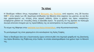 Το τέλος
Η Θεοδώρα πέθανε όπως περιγράφει ο Βίκτωρας της Τοννένας από καρκίνο, στις 28 Ιουνίου
548[22] στην ηλικία των 48. Αργότερα απέδωσαν τον θάνατο στον καρκίνο του μαστού, αν και δεν
είχε χαρακτηριστεί ως τέτοιος στην αρχική έκθεση, όπου η χρήση του όρου «καρκίνος»
αναφέρεται μάλλον σε «πυώδες έλκος ή κακοήθη όγκο». Το γεγονός ότι της άρεσαν τα πολύωρα
λουτρά αποτελεί στοιχείο για τις προσπάθειές της να καταπραΰνει τα συμπτώματα[23].
Το σώμα της θάφτηκε στην εκκλησία των Αγίων Αποστόλων, στην Κωνσταντινούπολη.
Το μονόγραμμά της είναι χαραγμένο στα κιονόκρανα της Αγίας Σοφίας.
Τόσο η Θεοδώρα όσο και ο Ιουστινιανός έχουν αποτυπωθεί στα λαμπρά ψηφιδωτά της βασιλικής
του Αγίου Βιταλίου της Ραβέννας στην Ιταλία, τα οποία ολοκληρώθηκαν ένα χρόνο πριν το θάνατό
της.
 