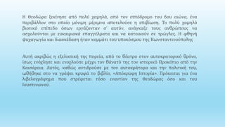 .
Η Θεοδώρα ξεκίνησε από πολύ χαμηλά, από τον ιππόδρομο του 6ου αιώνα, ένα
περιβάλλον στο οποίο μόνιμη μέριμνα αποτελούσε η επιβίωση. Το πολύ χαμηλό
βιοτικό επίπεδο όσων εργάζονταν σ’ αυτόν, ανάγκαζε τους ανθρώπους να
ασχολούνται με ευκαιριακά επαγγέλματα και να κατοικούν σε τρώγλες. Η φθηνή
ψυχαγωγία και διασκέδαση ήταν κομμάτι του υποκόσμου της Κωνσταντινούπολης
Αυτή ακριβώς η εξελικτική της πορεία, από το θέατρο στον αυτοκρατορικό θρόνο,
ίσως ενόχλησε και ενοχλούσε μέχρι τον θάνατό της τον ιστορικό Προκόπιο από την
Καισάρεια. Αυτός, καθώς αντιδρούσε με τον αυτοκράτορα και την πολιτική του,
ωθήθηκε στο να γράψει κρυφά το βιβλίο, «Απόκρυφη Ιστορία». Πρόκειται για ένα
λιβελογράφημα που στρέφεται τόσο εναντίον της Θεοδώρας όσο και του
Ιουστινιανού.
 