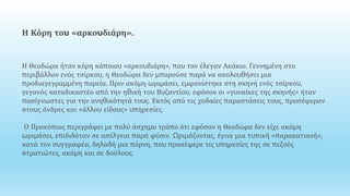 Η Κόρη του «αρκουδιάρη».
Η Θεοδώρα ήταν κόρη κάποιου «αρκουδιάρη», που τον έλεγαν Ακάκιο. Γεννημένη στο
περιβάλλον ενός τσίρκου, η Θεοδώρα δεν μπορούσε παρά να ακολουθήσει μια
προδιαγεγραμμένη πορεία. Πριν ακόμη ωριμάσει, εμφανίστηκε στη σκηνή ενός τσίρκου,
γεγονός καταδικαστέο από την ηθική του Βυζαντίου, εφόσον οι «γυναίκες της σκηνής» ήταν
πασίγνωστες για την ανηθικότητά τους. Εκτός από τις χυδαίες παραστάσεις τους, προσέφεραν
στους άνδρες και «άλλου είδους» υπηρεσίες.
Ο Προκόπιος περιγράφει με πολύ άσχημο τρόπο ότι εφόσον η Θεοδώρα δεν είχε ακόμη
ωριμάσει, επιδιδόταν σε ασέλγεια παρά φύσιν. Ωριμάζοντας, έγινε μια τυπική «παρακατιανή»,
κατά τον συγγραφέα, δηλαδή μια πόρνη, που προσέφερε τις υπηρεσίες της σε πεζούς
στρατιώτες, ακόμη και σε δούλους.
 