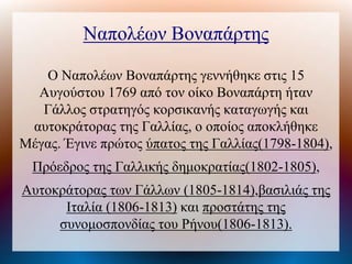 Ναπολέων Βοναπάτης
Ο Ναπολέων Βοναπάτης γεννήθηκε στις 15
Αυγούστου 1769 από τον οίκο Βοναπάτη ήταν
Γάλλος στρατηγός κορσικανής καταγωγής και
αυτοκράτορας της Γαλλίας, ο οποίος αποκλήθηκε
Μέγας. Έγινε πρώτος ύπατος της Γαλλίας(1798-1804),
Πρόεδρος της Γαλλικής δημοκρατίας(1802-1805),
Αυτοκράτορας των Γάλλων (1805-1814),βασιλιάς της
Ιταλία (1806-1813) και προστάτης της
συνομοσπονδίας του Ρήνου(1806-1813).
 