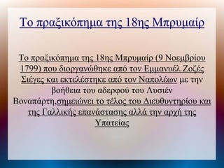 Το πραξικόπημα της 18ης Μπρυμαίρ
Το πραξικόπημα της 18ης Μπρυμαίρ (9 Νοεμβρίου
1799) που διοργανώθηκε από τον Εμμανυέλ Ζοζές
Σιέγες και εκτελέστηκε από τον Ναπολέων με την
βοήθεια του αδερφού του Λυσιέν
Βοναπάτη,σημειώνει το τέλος του Διευθυντηρίου και
της Γαλλικής επανάστασης αλλά την αρχή της
Υπατείας
 