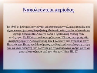 Ναπολεόντεια περίοδος
Το 1803 οι βρετανοί αρνιούνται να επιστρέψουν γαλλικές αποικίες που
είχαν κατακτήσει στη Καραβαϊκή,Μαλαισία,ινδίες οπότε ο Ναπολέων
κήρυξε πόλεμο στο Λονδίνο αλλά ο βρετανικός στόλος ήταν
πανίσχυρος.Το 1804 και ενώ συνεχιζόταν ο Πόλεμος με την Αγγλία
αναξηρύχθηκε <<Αυτοκράτορας των Γάλλων>> και στέφθηκε στην
Παναγία των Παρισίων.Μιμούμενος τον Καρλομάγνο πέτυψε η στέψη
του να γίνει σεβαστή από όλον τον μη αγγλοσαξονικό κόσμο με το να
χριστεί στο άξιωμα από τον ίδιο τον Πάπα Πίο Ζ΄
 