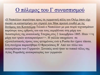 Ο πόλεμος του Γ συνασπισμού
●Ο Ναπολέων πορεύτηκε προς τη γερμανική πόλη του Ουλμ όπου είχε
σκοπό να καταστρέψει τον στρατό του Μακ προτού ενωθεί με τις
δυνάμεις του Κουτούζοφ.Τελικά ο Ναπολέων με μια σειρά τεχνασμάτων
παρέσυρε τους εχθρούς του και τους εκμηδένισε στη μάχη του
Άουστερλιτς της ανατολικής Τσεχίας,στις 2 Δεκεμβρίου 1805. Ηταν <<η
μάχη των τριών αυτοκρατόρων>>. Η γαλλία υποχρέωνε σε
εξευτελιστικούς όρους τους ηττημένους ενώ η Ρωσία δεν έχανε τίποτα.
Στη συνέχεια παραιτήθηκε Ο Φραγκίσκος Β΄ Από τον τίτλο του
αυτοκράτορα των Γερμανών. Συνεπώς αυτό ήταν το τυπικό τέλος της
Αγίας Ρωμαϊκής αυτοκρατορίας των γερμανών
 