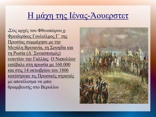 Η μάχη της Ιένας-Άουερστετ
●Στις αρχές του Φθινοπώρου ο
Φρειδερίκος Γουλιέλμος Γ΄ της
Πρωσίας συμμάχησε με την
Μεγάλη Βρετανία, τη Σουηδία και
τη Ρωσία (Δ΄ Συνασπισμός)
εναντίον την Γαλλίας. Ο Ναπολέων
εισέβαλε στη πρωσία με 160.000
και στις 14 οκτωβρίου του 1806
κατέστρεψε τις Πρωσικές στρατιές
με αποτέλεσμα να μπει
θριαμβευτής στο Βερολίνο
 