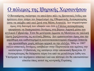 Ο πόλεμος της Ιβηρικής Χερσονήσου
Ο Βοναπάτης σκέφτηκε να απειλήσει πάλι τις βρετανικές Ινδίες και
πρότεινε στον τσάρο τον διαμελισμό της Οθωμανικής Αυτοκρατορίας
ώστε να επέμβει από εκεί ξανά στη Μέση Ανατολή. Δεν συμφώνησαν
όμως στη διανομή των εδαφών και έτσι ο Γάλλος αυτοκράτορας
αποφάσισε να διαπεραιώσει δυνάμεις στη βόρειο Αφρική μέσω του
αγγλικού Γιβραλτάρ. Έτσι θα μετέτρεπε έμμεσα τη Μεσόγειο σε γαλλική
λίμνη ξεριζώνοντας τις αγγλικές βάσεις. Δεν εμπιστευόταν όμως πια την
απρόθυμη και καθυστερημένη κοινωνικοοικονομικά σύμμαχο Ισπανία
και προσπάθησε χωρίς πόλεμο αρχικά να την ελέγξει. Ήδη το 1807
γαλλο-ισπανικές δυνάμεις εισέβαλαν στην Πορτογαλία και αμέσως την
κατέκτησαν. Ο βασιλιάς της κατέφυγε στην αποικιακή Βραζιλία. Ο
Αυτοκράτορας θα διέπραττε τώρα ένα από τα μεγαλύτερα λάθη του.
Υποτίμησε τον περήφανο ισπανικό λαό και πίστεψε ότι θα υποτασσόταν
εύκολα όπως αυτοί της κεντρικής Ευρώπης
 