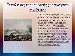 Ο πόλεμος της ιβηρικής χερσονήσου
συνέπειες
●Οι Γάλλοι προχώρησαν σε κάποιες
μεταρρυθμίσεις δίνοντας μια πρώτη
γέυση εκσυγχρονισμού στους
πληθυσμούς της Ιβηρικής.Δυο
παραδείγματα είναι το πρώτο
σύνταγμα που δεν εφαρμόστηκε
ποτέ και η κατάργηση της ιεράς
εξέτασης.Επίσης η καταστροφή
των παρηκμασμένων μητροπό-
λεων έδωσε ευκαιρία στους λαούς
της Αμερικής να εξεγερθούν κατά
τους αποικιο- κράτες.
 