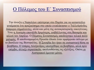 Ο Πόλεμος του Ε΄ Συνασπισμού
Την άνοιξη ο Ναπολέων επέστρεψε στο Παρίσι για να καταστείλει
αναίμακτα ένα πραξικόπημα στο οποίο ενεπλάκησαν ο Ταλλεϋράνδος
διάφοροι σημαίνοντες, αλλά και μέλη της αυτοκρατορικής οικογένειας.
Τότε η Αυστρία επανήλθε δριμύτερη, εισβάλλοντας στη Βαυαρία και
αλλού τον Απρίλιο. Ο Πέμπτος Συνασπισμός αποδείχτηκε τελικά πολύ
χαλαρός. Η αποδυναμωμένη Πρωσία έδωσε έναν αμφίρροπο πόλεμο με
το βασίλειο της Βεστφαλίας. Η Σουηδία δεν ήταν σε ουσιαστική θέση να
βοηθήσει. Ο τσάρος Αλέξανδρος υποσχέθηκε να βοηθήσει, αλλά πριν
επέμβει, άλλαξε στρατόπεδο, ακολουθώντας τις εξελίξεις. Οπότε οι
Αυστριακοί έμειναν μόνοι.
 