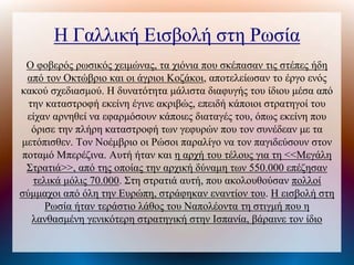 Η Γαλλική Εισβολή στη Ρωσία
Ο φοβερός ρωσικός χειμώνας, τα χιόνια που σκέπασαν τις στέπες ήδη
από τον Οκτώβριο και οι άγριοι Κοζάκοι, αποτελείωσαν το έργο ενός
κακού σχεδιασμού. Η δυνατότητα μάλιστα διαφυγής του ίδιου μέσα από
την καταστροφή εκείνη έγινε ακριβώς, επειδή κάποιοι στρατηγοί του
είχαν αρνηθεί να εφαρμόσουν κάποιες διαταγές του, όπως εκείνη που
όρισε την πλήρη καταστροφή των γεφυρών που τον συνέδεαν με τα
μετόπισθεν. Τον Νοέμβριο οι Ρώσοι παραλίγο να τον παγιδεύσουν στον
ποταμό Μπερέζινα. Αυτή ήταν και η αρχή του τέλους για τη <<Μεγάλη
Στρατιά>>, από της οποίας την αρχική δύναμη των 550.000 επέζησαν
τελικά μόλις 70.000. Στη στρατιά αυτή, που ακολουθούσαν πολλοί
σύμμαχοι από όλη την Ευρώπη, στράφηκαν εναντίον του. Η εισβολή στη
Ρωσία ήταν τεράστιο λάθος του Ναπολέοντα τη στιγμή που η
λανθασμένη γενικότερη στρατηγική στην Ισπανία, βάραινε τον ίδιο
 
