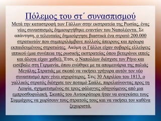 Πόλεμος του στ΄ συνασπισμού
Μετά την καταστροφή των Γάλλων στην εκστρατεία της Ρωσίας, ένας
νέος συνασπισμός δημιουργήθηκε εναντίον του Ναπολέοντα. Σε
απάντηση, ο τελευταίος δημιούργησε βιαστικά ένα στρατό 200.000
στρατιωτών που συμπεριλάμβανε πολλούς άπειρους και πρόωρα
εκπαιδευμένους στρατιώτες. Ακόμη οι Γάλλοι είχαν σοβαρές ελλείψεις
ιππικού (μια συνέπεια της ρωσικής εκστρατείας όπου βετεράνοι ιππείς
και άλογα είχαν χαθεί). Έτσι, ο Ναπολέων διέσχισε τον Ρήνο και
εισέβαλε στη Γερμανία, όπου ενώθηκε με τα απομεινάρια της παλιάς
Μεγάλης Στρατιάς με σκοπό να νικήσει γρήγορα αυτόν τον νέο
συνασπισμό πριν γίνει ισχυρότερος. Στις 30 Απριλίου του 1813, ο
γαλλικός στρατός διέσχισε τον ποταμό Σαάλε, παρελαύνοντας προς τη
Λειψία, σχηματισμένος σε τρεις φάλαγγες οδηγούμενος από μια
εμπροσθοφυλακή. Σκοπός του Αυτοκράτορα ήταν να αναγκάσει τους
Συμμάχους να χωρίσουν τους στρατούς τους και να νικήσει τον καθένα
ξεχωριστά.
 