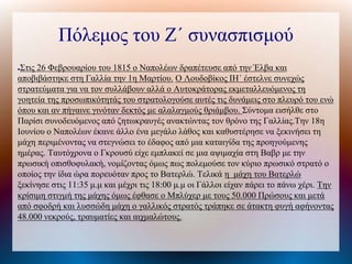 Πόλεμος του Ζ΄ συνασπισμού
●Στις 26 Φεβρουαρίου του 1815 ο Ναπολέων δραπέτευσε από την Έλβα και
αποβιβάστηκε στη Γαλλία την 1η Μαρτίου. Ο Λουδοβίκος ΙΗ΄ έστελνε συνεχώς
στρατεύματα για να τον συλλάβουν αλλά ο Αυτοκράτορας εκμεταλλευόμενος τη
γοητεία της προσωπικότητάς του στρατολογούσε αυτές τις δυνάμεις στο πλευρό του ενώ
όπου και αν πήγαινε γινόταν δεκτός με αλαλαγμούς θριάμβου. Σύντομα εισήλθε στο
Παρίσι συνοδευόμενος από ζητωκραυγές ανακτώντας τον θρόνο της Γαλλίας.Την 18η
Ιουνίου ο Ναπολέων έκανε άλλο ένα μεγάλο λάθος και καθυστέρησε να ξεκινήσει τη
μάχη περιμένοντας να στεγνώσει το έδαφος από μια καταιγίδα της προηγούμενης
ημέρας. Ταυτόχρονα ο Γκρουσύ είχε εμπλακεί σε μια αψιμαχία στη Βαβρ με την
πρωσική οπισθοφυλακή, νομίζοντας όμως πως πολεμούσε τον κύριο πρωσικό στρατό ο
οποίος την ίδια ώρα πορευόταν προς το Βατερλώ. Τελικά η μάχη του Βατερλώ
ξεκίνησε στις 11:35 μ.μ και μέχρι τις 18:00 μ.μ οι Γάλλοι είχαν πάρει το πάνω χέρι. Την
κρίσιμη στιγμή της μάχης όμως έφθασε ο Μπλύχερ με τους 50.000 Πρώσους και μετά
από σφοδρή και λυσσώδη μάχη ο γαλλικός στρατός τράπηκε σε άτακτη φυγή αφήνοντας
48.000 νεκρούς, τραυματίες και αιχμαλώτους.
 