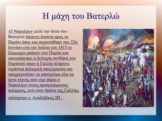 Η μάχη του Βατερλώ
●Ο Ναπολέων μετά την ήττα στο
Βατερλώ διέφυγε άτακτα προς το
Παρίσι όπου και παραιτήθηκε την 22η
Ιουνίου ενώ τον Ιούλιο του 1815 οι
Σύμμαχοι μπήκαν στο Παρίσι και
υπογράφτηκε η δεύτερη συνθήκη του
Παρισιού όπου η Γαλλία πλήρωνε
τεράστια πολεμική αποζημίωση και
υποχρεωνόταν να επιστρέψει όλα τα
έργα τέχνης που είχε πάρει ο
Ναπολέων στους προηγούμενους
πολέμους, ενώ στον θρόνο της Γαλλίας
επέστρεψε ο Λουδοβίκος ΙΗ΄.
 