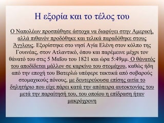 Η εξορία και το τέλος του
Ο Ναπολέων προσπάθησε άστοχα να διαφύγει στην Αμερική,
αλλά πιθανόν προδόθηκε και τελικά παραδόθηκε στους
Άγγλους. Εξορίστηκε στο νησί Αγία Ελένη στον κόλπο της
Γουινέας, στον Ατλαντικό, όπου και παρέμεινε μέχρι τον
θάνατό του στις 5 Μαΐου του 1821 και ώρα 5:49μμ. Ο θάνατός
του αποδίδεται μάλλον σε καρκίνο του στομάχου, καθώς ήδη
από την εποχή του Βατερλώ υπέφερε τακτικά από σοβαρούς
στομαχικούς πόνους, με δευτερεύουσα επίσης αιτία το
δηλητήριο που είχε πάρει κατά την απόπειρα αυτοκτονίας του
μετά την παραίτησή του, του οποίου η επίδραση ήταν
μακρόχρονη
 