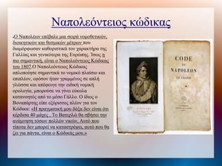Ναπολεόντειος κώδικας
●Ο Ναπολέων επέβαλε μια σειρά νομοθετικών,
διοικητικών και θεσμικών μέτρων που
διαμόρφωσαν καθοριστικά τον χαρακτήρα της
Γαλλίας και γενικότερα της Ευρώπης. Ίσως η
πιο σημαντική, είναι ο Ναπολεόντειος Κώδικας
του 1807.Ο Ναπολεόντειος Κώδικας
απλοποίησε σημαντικά το νομικό πλαίσιο και
επιπλέον, εφόσον ήταν γραμμένος σε απλή
γλώσσα και απέφευγε την ειδική νομική
ορολογία, μπορούσε να γίνει εύκολα
κατανοητός από το μέσο Γάλλο. Ο ίδιος ο
Βοναπάτης είπε εξόριστος πλέον για τον
Κώδικα: «Η πραγματική μου δόξα δεν είναι ότι
κέρδισα 40 μάχες , Το Βατερλώ θα σβήσει την
ανάμνηση τόσων πολλών νικών, Αυτό που
τίποτα δεν μπορεί να καταστρέψει, αυτό που θα
ζει για πάντα, είναι ο Κώδικάς μου.»
 