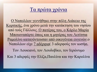 Τα πρώτα χρόνια
Ο Ναπολέων γεννήθηκε στην πόλη Αιάκειο της
Κοσικής, ένα χρόνο μετά την κατάκτηση του νησίου
από τούς Γάλλους. Ο πατέρας του, ο Κάρλο Μαρία
Μπουοναπόρτε όπως και η μητέρας του Λετίτσια
Ραμολίνο καταγόντουσαν από οικογένεια ευγενών.ο
Ναπολέων είχε 7 αδέρφια( 3 αδερφούς τον ιωσήφ,
Τον Λουκιανό, τον Λουδοβίκο, τον Ιερώνυμο
Και 3 αδερφές την Ελίζα,Παυλίνα και την Καρολίνα
 