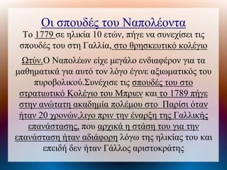Οι σπουδές του Ναπολέοντα
Το 1779 σε ηλικία 10 ετών, πήγε να συνεχίσει τις
σπουδές του στη Γαλλία, στο θρησκευτικό κολέγιο
Ωτύν.Ο Ναπολέων είχε μεγάλο ενδιαφέρον για τα
μαθηματικά για αυτό τον λόγο έγινε αξιωματικός του
πυροβολικού.Συνέχισε τις σπουδές του στο
στρατιωτικό Κολέγιο του Μπριεν και το 1789 πήγε
στην ανώτατη ακαδημία πολέμου στο Παρίσι όταν
ήταν 20 χρονών,λιγο πριν την έναρξη της Γαλλικής
επανάστασης, που αρχικά η στάση του για την
επανάσταση ήταν αδιάφορη λόγω της ηλικίας του και
επειδή δεν ήταν Γάλλος αριστοκράτης
 