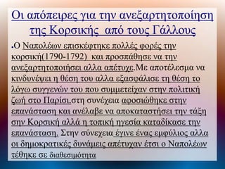 Οι απόπειρες για την ανεξαρτητοποίηση
της Κοσικής από τους Γάλλους
●Ο Ναπολέων επισκέφτηκε πολλές φορές την
κορσική(1790-1792) και προσπάθησε να την
ανεξαρτητοποιήσει αλλα απέτυχε.Με αποτέλεσμα να
κινδυνέψει η θέση του αλλα εξασφάλισε τη θέση το
λόγω συγγενών του που συμμετείχαν στην πολιτική
ζωή στο Παρίσι.στη συνέχεια αφοσιώθηκε στην
επανάσταση και ανέλαβε να αποκαταστήσει την τάξη
σην Κορσική αλλά η τοπική ηγεσία καταδίκασε την
επανάσταση. Στην σύνεχεια έγινε ένας εμφύλιος αλλα
οι δημοκρατικές δυνάμεις απέτυχαν έτσι ο Ναπολέων
τέθηκε σε διαθεσιμότητα
 
