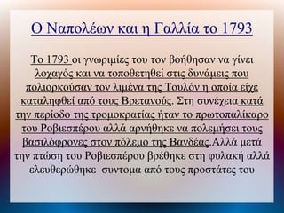 Ο Ναπολέων και η Γαλλία το 1793
Το 1793 οι γνωριμίες του τον βοήθησαν να γίνει
λοχαγός και να τοποθετηθεί στις δυνάμεις που
πολιορκούσαν τον λιμένα της Τουλόν η οποία είχε
καταληφθεί από τους Βρετανούς. Στη συνέχεια κατά
την περίοδο της τρομοκρατίας ήταν το πρωτοπαλίκαρο
του Ροβιεσπέρου αλλά αρνήθηκε να πολεμήσει τους
βασιλόφρονες στον πόλεμο της Βανδέας.Αλλά μετά
την πτώση του Ροβιεσπέρου βρέθηκε στη φυλακή αλλά
ελευθερώθηκε συντομα από τους προστάτες του
 