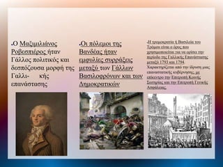 ●Ο Μαξιμιλιάνος
Ροβεσπιέρος ήταν
Γάλλος πολιτικός και
δεσπόζουσα μορφή της
Γαλλι- κής
επανάστασης
●Οι πόλεμοι της
Βανδέας ήταν
εμφυλίες συρράξεις
μεταξύ των Γάλλων
Βασιλοφρόνων και των
Δημοκρατικών
●Η τρομοκρατία ή Βασιλεία του
Τρόμου είναι ο όρος που
χρησιμοποιείται για να ορίσει την
περίοδο της Γαλλικής Επανάστασης
μεταξύ 1793 και 1794.
Χαρακτηρίζεται από την ίδρυση μιας
επαναστατικής κυβέρνησης, με
επίκεντρο την Επιτροπή Κοινής
Σωτηρίας και την Επιτροπή Γενικής
Ασφάλειας.
 