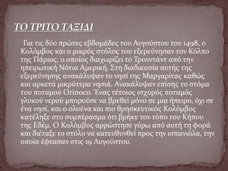Για τις δύο πρώτες εβδομάδες του Αυγούστου του 1498, ο
Κολόμβος και ο μικρός στόλος του εξερεύνησαν τον Κόλπο
της Πάριας, ο οποίος διαχωρίζει το Τρινιντάντ από την
ηπειρωτική Νότια Αμερική. Στη διαδικασία αυτής της
εξερεύνησης ανακάλυψαν το νησί της Μαργαρίτας καθώς
και αρκετά μικρότερα νησιά. Ανακάλυψαν επίσης το στόμα
του ποταμού Orinoco. Ένας τέτοιος ισχυρός ποταμός
γλυκού νερού μπορούσε να βρεθεί μόνο σε μια ήπειρο, όχι σε
ένα νησί, και ο ολοένα και πιο θρησκευτικός Κολόμβος
κατέληξε στο συμπέρασμα ότι βρήκε τον τόπο του Κήπου
της Εδέμ. Ο Κολόμβος αρρώστησε γύρω από αυτή τη φορά
και διέταξε το στόλο να κατευθυνθεί προς την ισπανιόλα, την
οποία έφτασαν στις 19 Αυγούστου.
 
